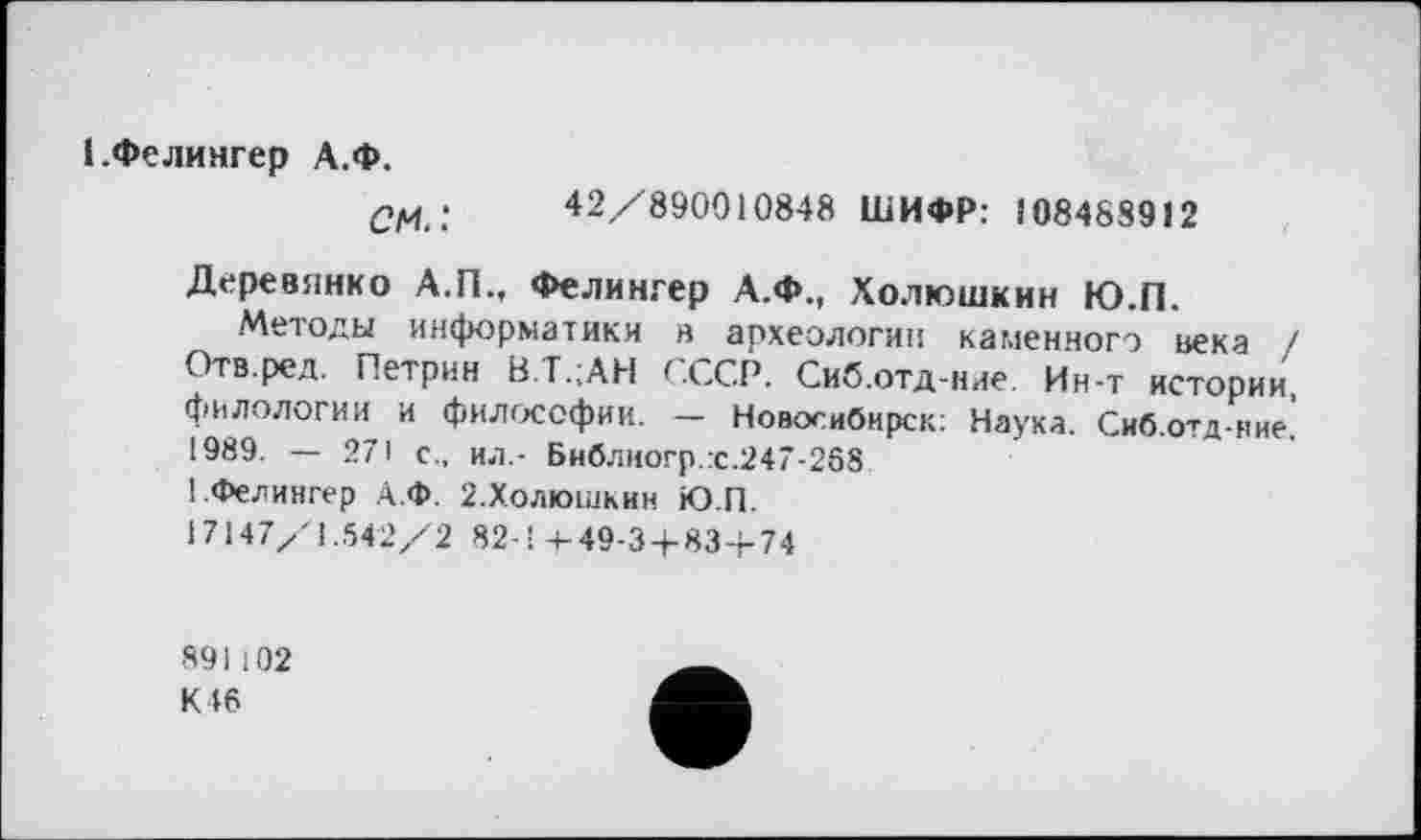 ﻿1 .Фелингер А.Ф.
CM.! 42/890010848 ШИФР: 108488912
Деревянко А.П., Фелингер А.Ф., Холюшкин Ю.П.
Методы информатики в археологии каменного нека / Отв.ред. Петрин В.Т.;АН СССР. Сиб.отд-ние. Ин-т истории, филологии и философии. — Новосибирск: Наука. Сиб.отд-иие. 1989. — 271 с., ил.- Библиогр.:с.247-2б8 1.Фелингер А.Ф. 2.Холюшкин Ю.П.
17147/1.542/2 82-’ 4-49-34-83+74
891102 К 46